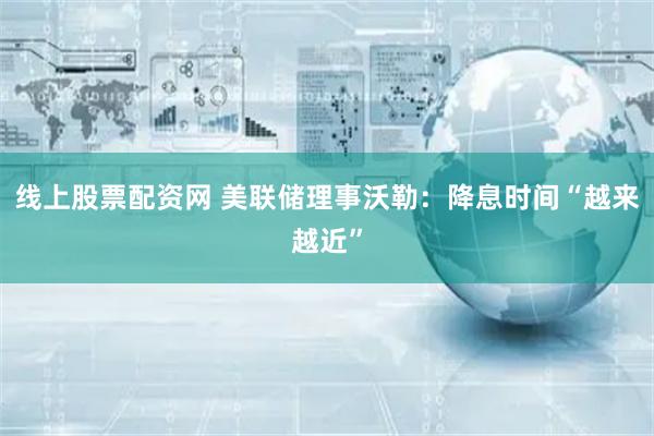 线上股票配资网 美联储理事沃勒：降息时间“越来越近”