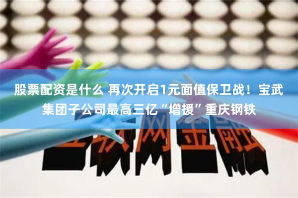 股票配资是什么 再次开启1元面值保卫战！宝武集团子公司最高三亿“增援”重庆钢铁