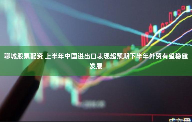 聊城股票配资 上半年中国进出口表现超预期下半年外贸有望稳健发展