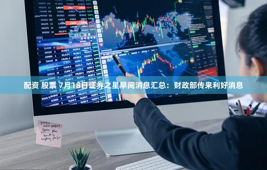 配资 股票 7月18日证券之星早间消息汇总：财政部传来利好消息
