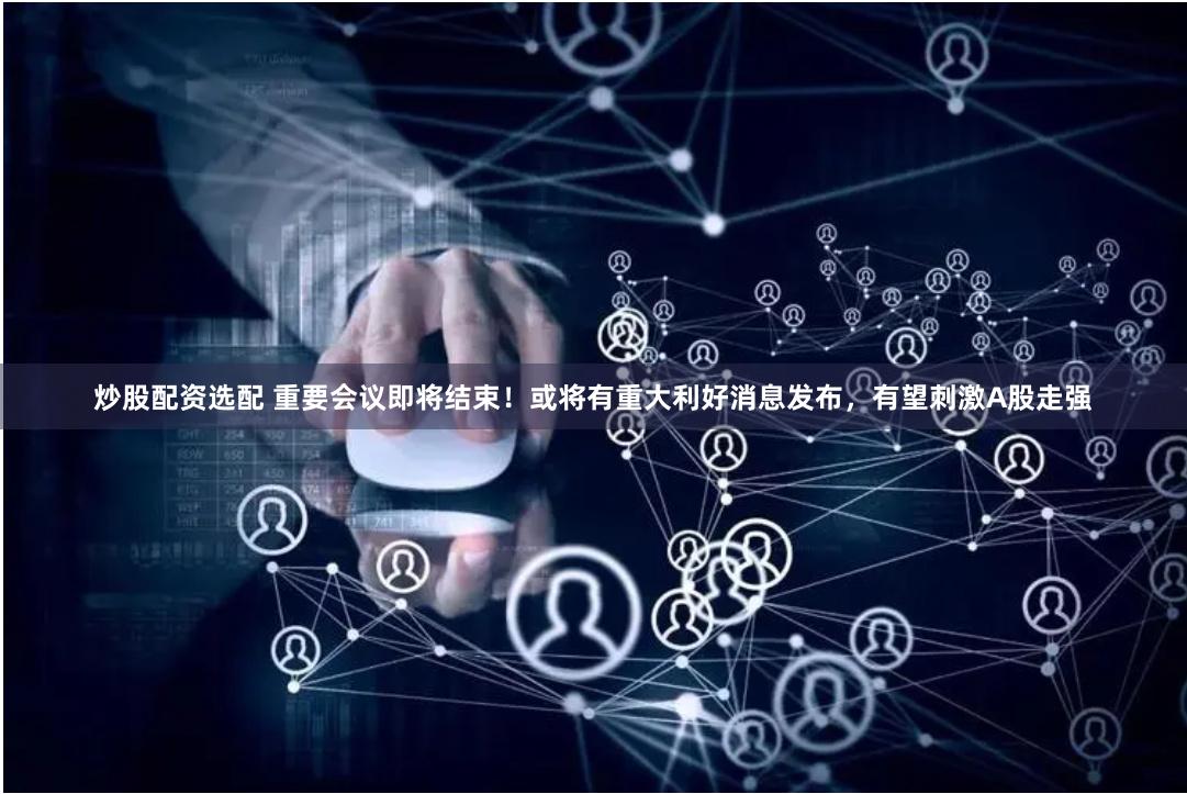 炒股配资选配 重要会议即将结束！或将有重大利好消息发布，有望刺激A股走强
