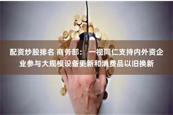 配资炒股排名 商务部： 一视同仁支持内外资企业参与大规模设备更新和消费品以旧换新