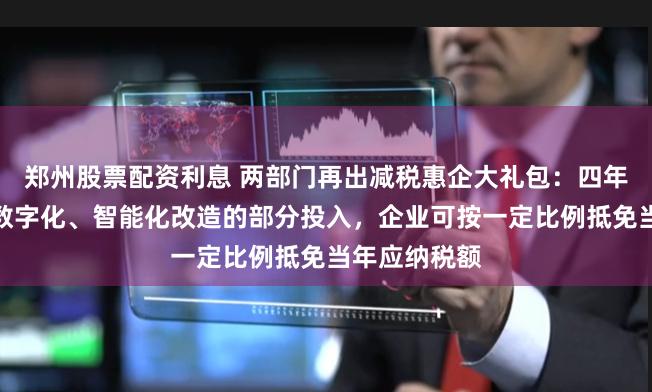 郑州股票配资利息 两部门再出减税惠企大礼包：四年内专用设备数字化、智能化改造的部分投入，企业可按一定比例抵免当年应纳税额