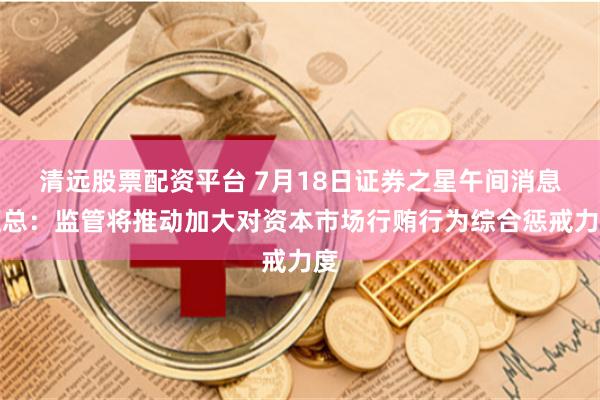清远股票配资平台 7月18日证券之星午间消息汇总：监管将推动加大对资本市场行贿行为综合惩戒力度