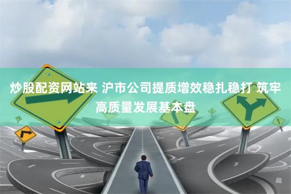 炒股配资网站来 沪市公司提质增效稳扎稳打 筑牢高质量发展基本盘