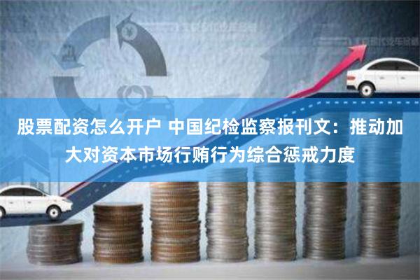 股票配资怎么开户 中国纪检监察报刊文：推动加大对资本市场行贿行为综合惩戒力度