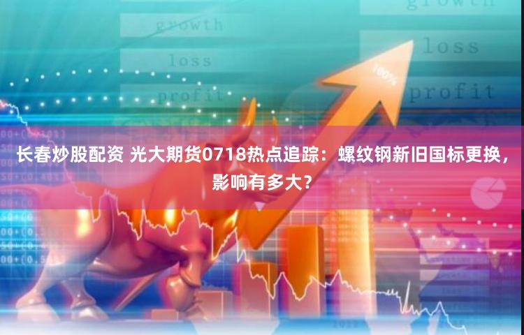 长春炒股配资 光大期货0718热点追踪：螺纹钢新旧国标更换，影响有多大？