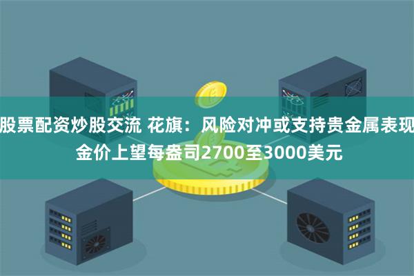股票配资炒股交流 花旗：风险对冲或支持贵金属表现 金价上望每盎司2700至3000美元