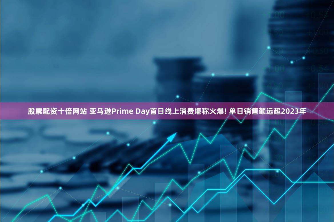 股票配资十倍网站 亚马逊Prime Day首日线上消费堪称火爆! 单日销售额远超2023年