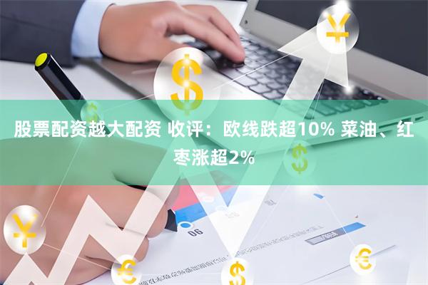股票配资越大配资 收评：欧线跌超10% 菜油、红枣涨超2%