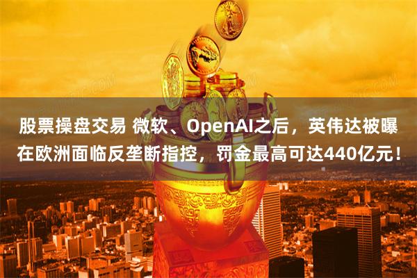 股票操盘交易 微软、OpenAI之后，英伟达被曝在欧洲面临反垄断指控，罚金最高可达440亿元！