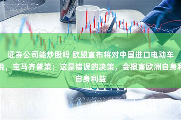 证券公司能炒股吗 欧盟宣布将对中国进口电动车加税，宝马齐普策：这是错误的决策，会损害欧洲自身利益