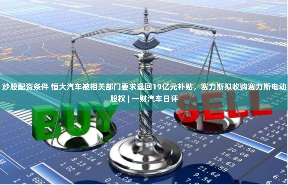 炒股配资条件 恒大汽车被相关部门要求退回19亿元补贴，赛力斯拟收购赛力斯电动股权 | 一财汽车日评