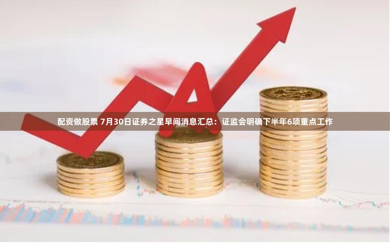 配资做股票 7月30日证券之星早间消息汇总：证监会明确下半年6项重点工作