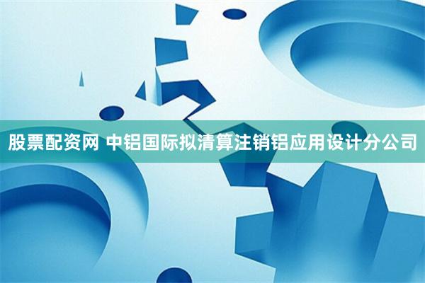 股票配资网 中铝国际拟清算注销铝应用设计分公司