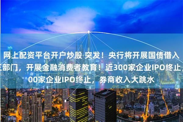 网上配资平台开户炒股 突发！央行将开展国债借入操作！证监会等三部门，开展金融消费者教育！近300家企业IPO终止，券商收入大跳水