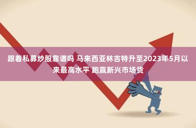 跟着私募炒股靠谱吗 马来西亚林吉特升至2023年5月以来最高水平 跑赢新兴市场货