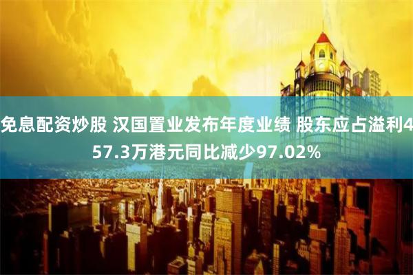 免息配资炒股 汉国置业发布年度业绩 股东应占溢利457.3万港元同比减少97.02%