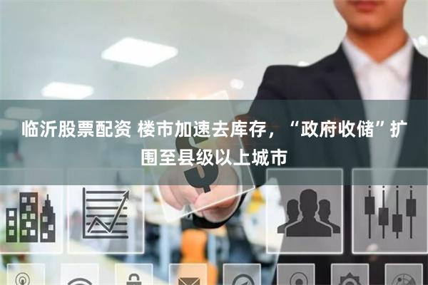 临沂股票配资 楼市加速去库存，“政府收储”扩围至县级以上城市
