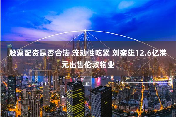 股票配资是否合法 流动性吃紧 刘銮雄12.6亿港元出售伦敦物业