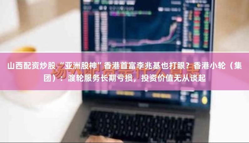 山西配资炒股 “亚洲股神”香港首富李兆基也打眼？香港小轮（集团）：渡轮服务长期亏损，投资价值无从谈起