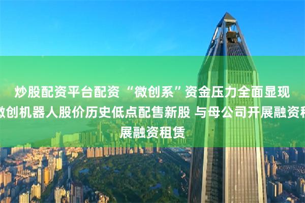 炒股配资平台配资 “微创系”资金压力全面显现：微创机器人股价历史低点配售新股 与母公司开展融资租赁