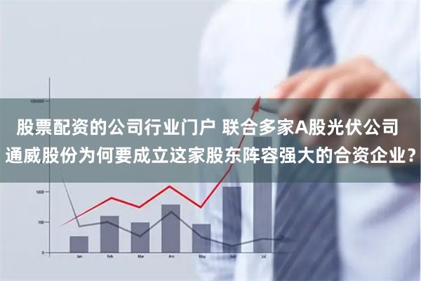 股票配资的公司行业门户 联合多家A股光伏公司 通威股份为何要成立这家股东阵容强大的合资企业？