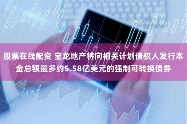 股票在线配资 宝龙地产将向相关计划债权人发行本金总额最多约5.58亿美元的强制可转换债券