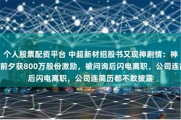 个人股票配资平台 中超新材招股书又现神剧情：神秘人力总监IPO前夕获800万股份激励，被问询后闪电离职，公司连简历都不敢披露