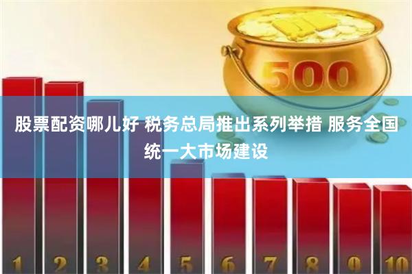 股票配资哪儿好 税务总局推出系列举措 服务全国统一大市场建设