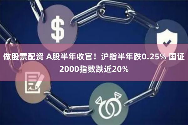 做股票配资 A股半年收官！沪指半年跌0.25% 国证2000指数跌近20%