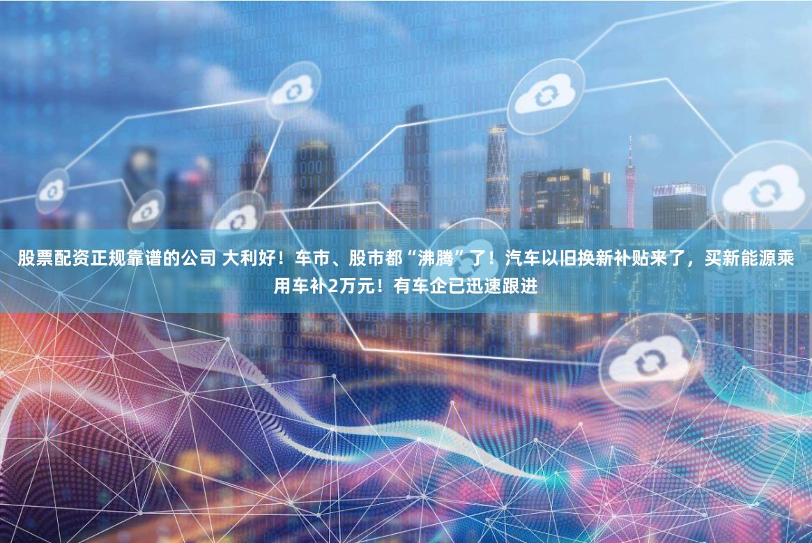 股票配资正规靠谱的公司 大利好！车市、股市都“沸腾”了！汽车以旧换新补贴来了，买新能源乘用车补2万元！有车企已迅速跟进