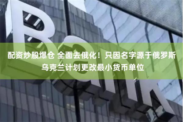 配资炒股爆仓 全面去俄化！只因名字源于俄罗斯 乌克兰计划更改最小货币单位