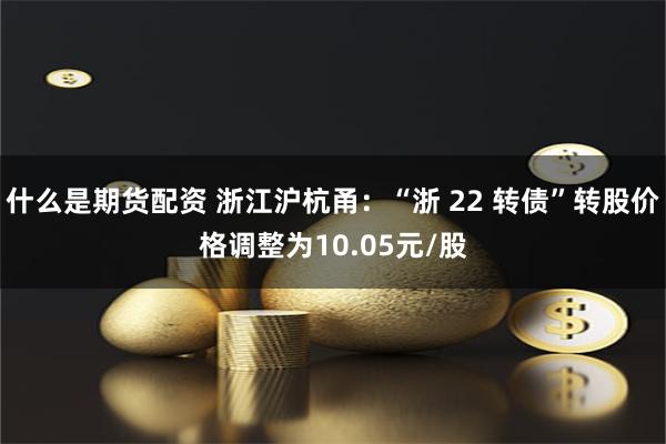 什么是期货配资 浙江沪杭甬：“浙 22 转债”转股价格调整为10.05元/股