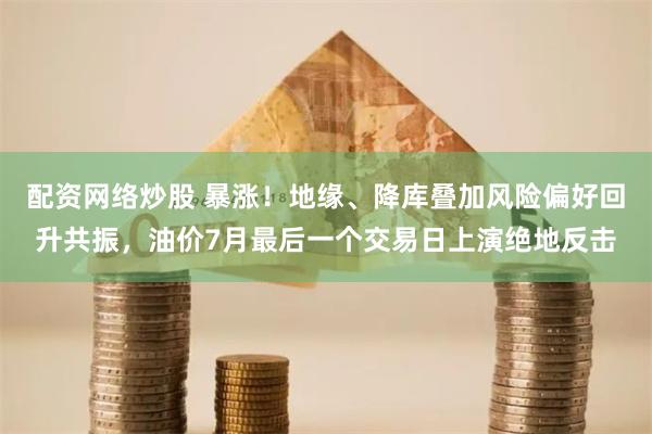 配资网络炒股 暴涨！地缘、降库叠加风险偏好回升共振，油价7月最后一个交易日上演绝地反击