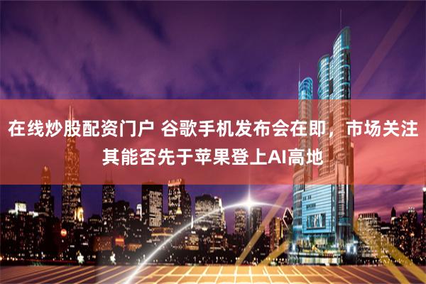 在线炒股配资门户 谷歌手机发布会在即，市场关注其能否先于苹果登上AI高地
