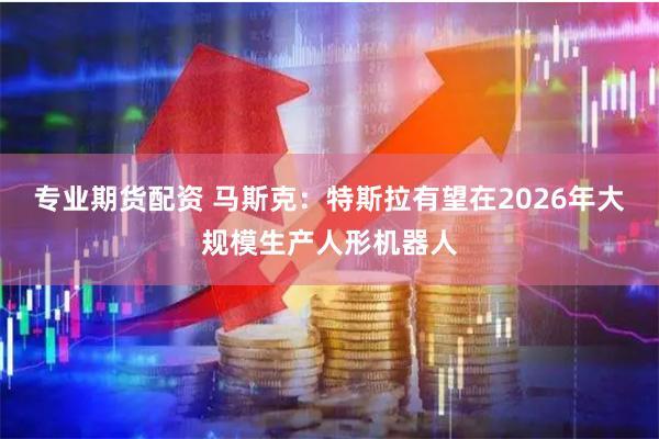 专业期货配资 马斯克：特斯拉有望在2026年大规模生产人形机器人
