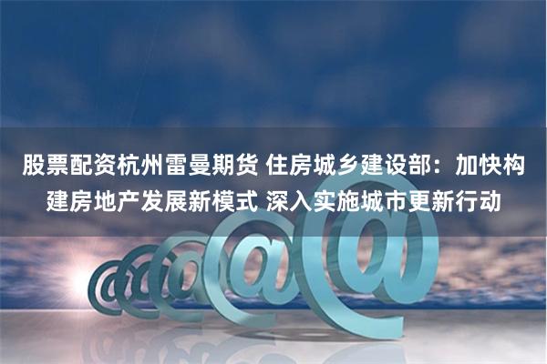 股票配资杭州雷曼期货 住房城乡建设部：加快构建房地产发展新模式 深入实施城市更新行动