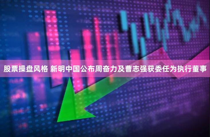 股票操盘风格 新明中国公布周奋力及曹志强获委任为执行董事
