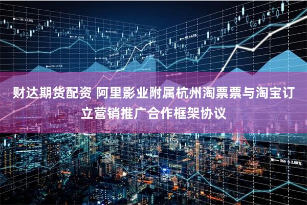 财达期货配资 阿里影业附属杭州淘票票与淘宝订立营销推广合作框架协议