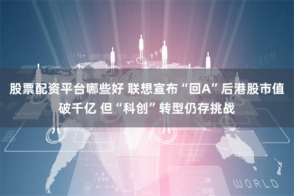 股票配资平台哪些好 联想宣布“回A”后港股市值破千亿 但“科创”转型仍存挑战