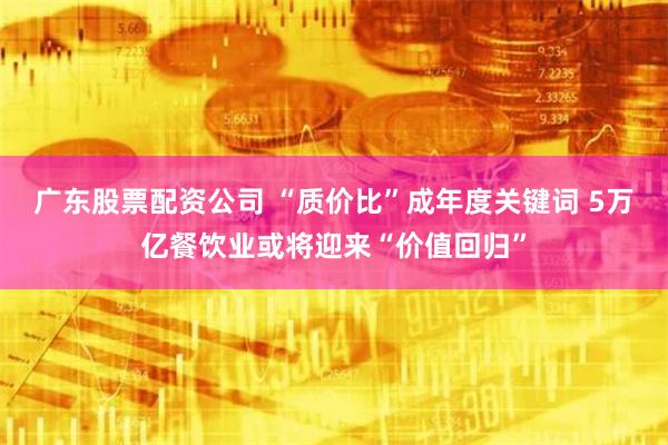 广东股票配资公司 “质价比”成年度关键词 5万亿餐饮业或将迎来“价值回归”