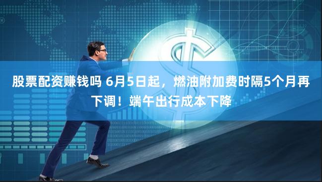 股票配资赚钱吗 6月5日起，燃油附加费时隔5个月再下调！端午出行成本下降