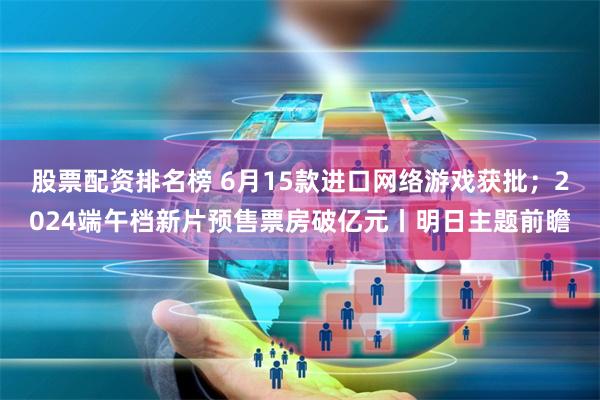 股票配资排名榜 6月15款进口网络游戏获批；2024端午档新片预售票房破亿元丨明日主题前瞻