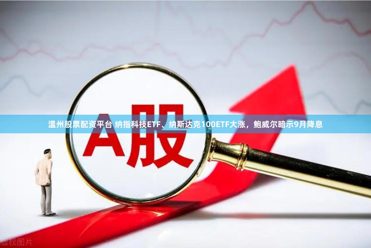温州股票配资平台 纳指科技ETF、纳斯达克100ETF大涨，鲍威尔暗示9月降息