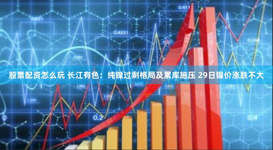 股票配资怎么玩 长江有色：纯镍过剩格局及累库施压 29日镍价涨跌不大