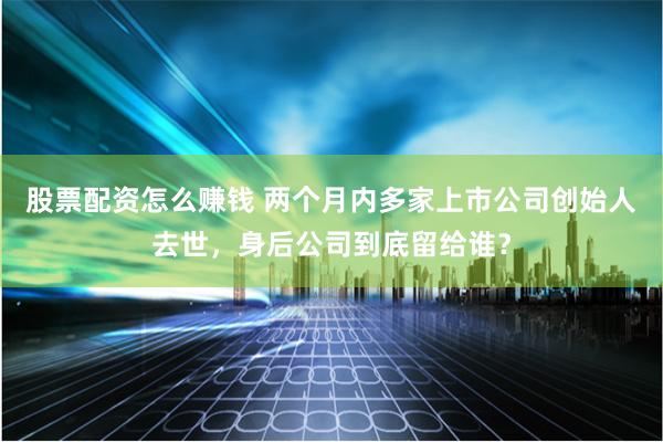 股票配资怎么赚钱 两个月内多家上市公司创始人去世，身后公司到底留给谁？