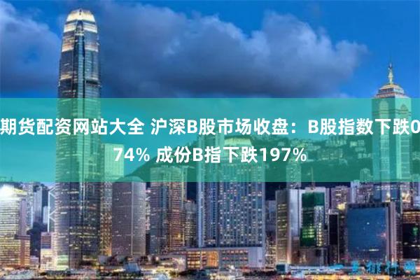 期货配资网站大全 沪深B股市场收盘：B股指数下跌074% 成份B指下跌197%