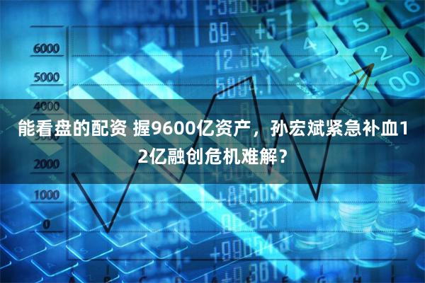 能看盘的配资 握9600亿资产，孙宏斌紧急补血12亿融创危机难解？