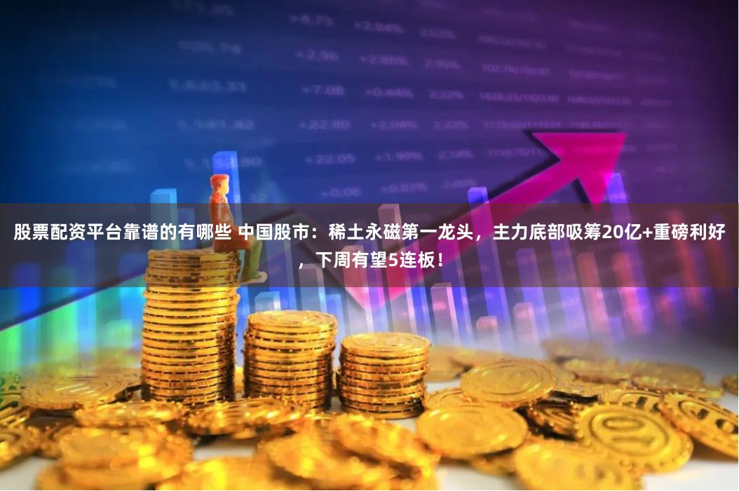 股票配资平台靠谱的有哪些 中国股市：稀土永磁第一龙头，主力底部吸筹20亿+重磅利好，下周有望5连板！